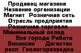 Продавец магазина › Название организации ­ Магнит, Розничная сеть › Отрасль предприятия ­ Розничная торговля › Минимальный оклад ­ 12 000 - Все города Работа » Вакансии   . Дагестан респ.,Геологоразведка п.